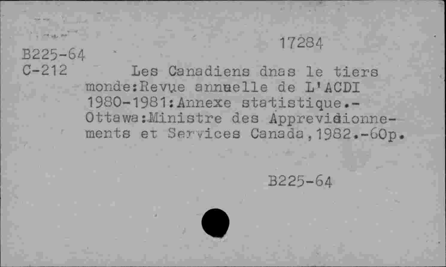 ﻿B225-64 C-212
17284
Les Canadiens dnas le tiers
mondeîRevue annuelle de L’ACDI 1980-1981 ; Annexe statistique Ottawa zJÆinistre des Àpprevidionne-ments ex Services Canada,1982.-60p
B225-64